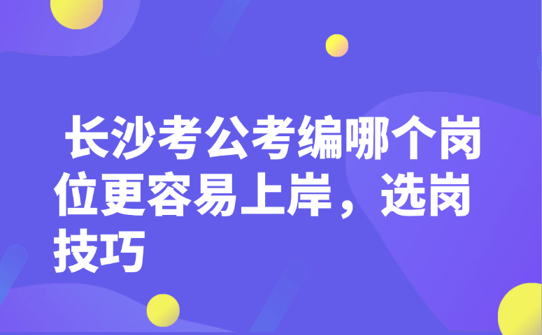 长沙考公考编哪个岗位更容易上岸,选岗技巧