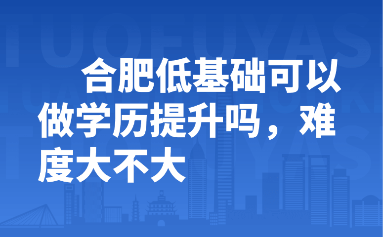 合肥低基础可以做学历提升吗,难度大不大