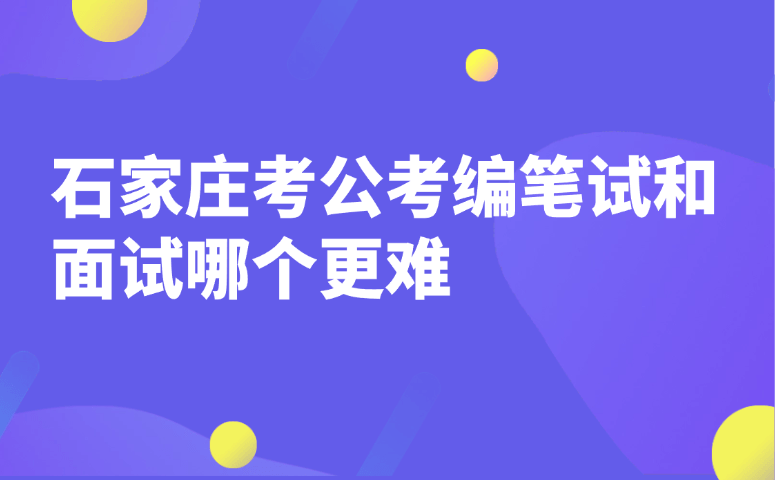 石家庄考公考编笔试和面试哪个更难