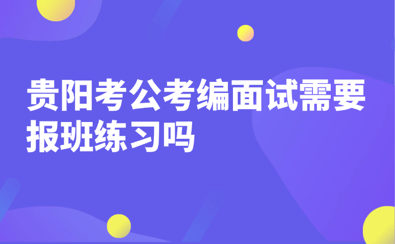 贵阳考公考编面试需要报班练习吗