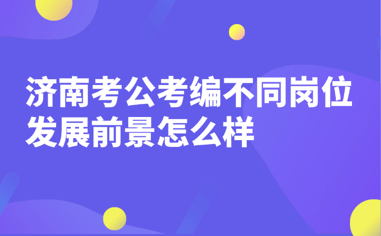 济南考公考编各岗位发展前景怎么样?优劣与晋升全解析